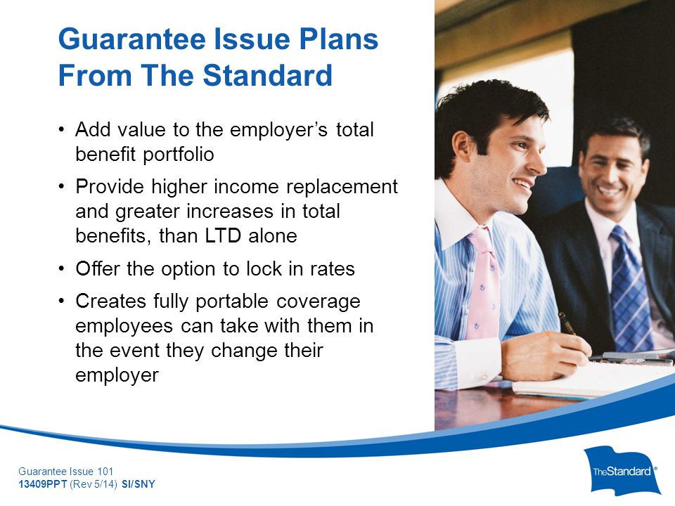© 2010 Standard Insurance Company Guarantee Issue PPT (Rev 5/14) SI/SNY Add value to the employer’s total benefit portfolio Provide higher income replacement and greater increases in total benefits, than LTD alone Offer the option to lock in rates Creates fully portable coverage employees can take with them in the event they change their employer Guarantee Issue Plans From The Standard