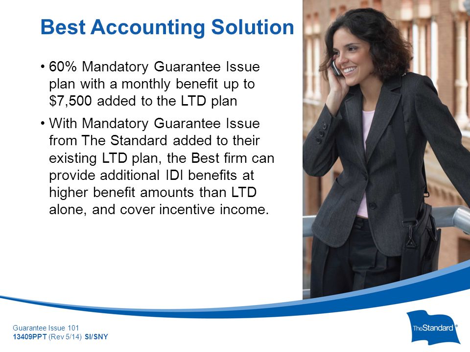 © 2010 Standard Insurance Company Guarantee Issue PPT (Rev 5/14) SI/SNY 60% Mandatory Guarantee Issue plan with a monthly benefit up to $7,500 added to the LTD plan With Mandatory Guarantee Issue from The Standard added to their existing LTD plan, the Best firm can provide additional IDI benefits at higher benefit amounts than LTD alone, and cover incentive income.