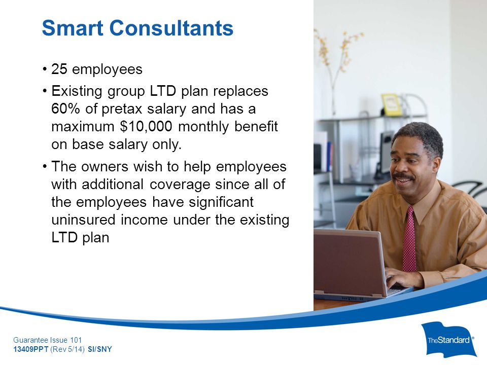 © 2010 Standard Insurance Company Guarantee Issue PPT (Rev 5/14) SI/SNY 25 employees Existing group LTD plan replaces 60% of pretax salary and has a maximum $10,000 monthly benefit on base salary only.