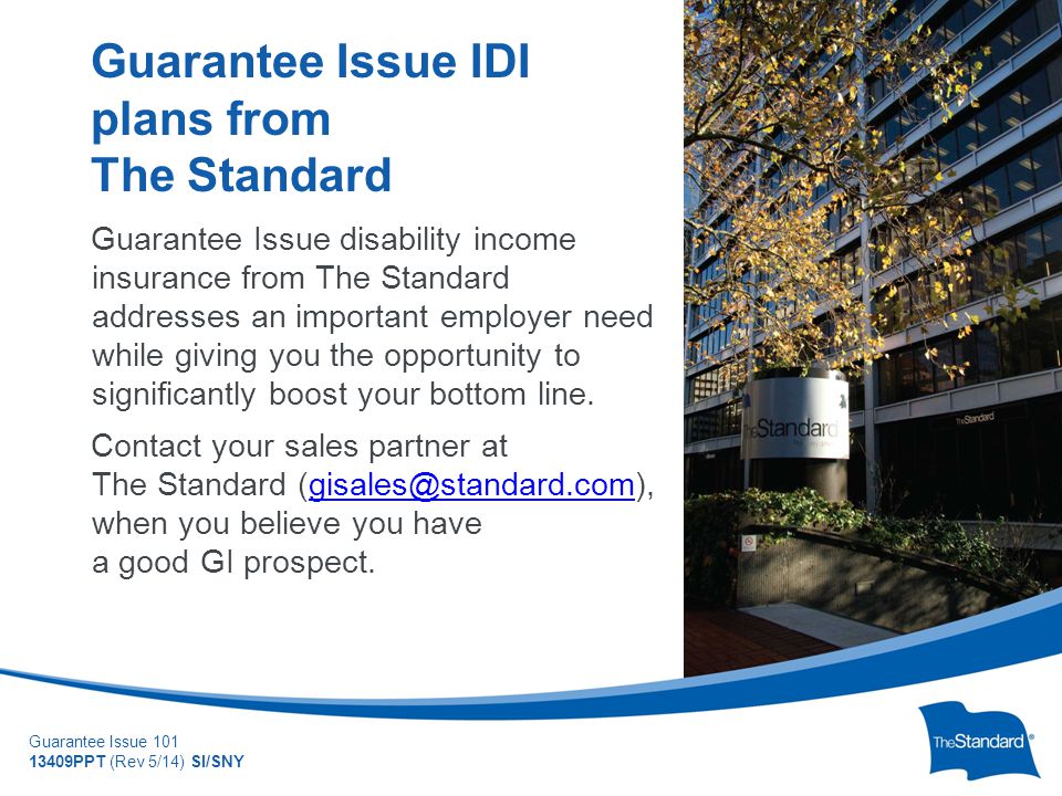 © 2010 Standard Insurance Company Guarantee Issue PPT (Rev 5/14) SI/SNY Guarantee Issue disability income insurance from The Standard addresses an important employer need while giving you the opportunity to significantly boost your bottom line.