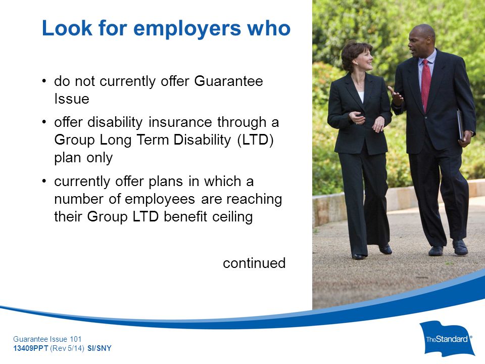 © 2010 Standard Insurance Company Guarantee Issue PPT (Rev 5/14) SI/SNY do not currently offer Guarantee Issue offer disability insurance through a Group Long Term Disability (LTD) plan only currently offer plans in which a number of employees are reaching their Group LTD benefit ceiling continued Look for employers who