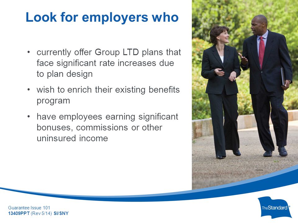 © 2010 Standard Insurance Company Guarantee Issue PPT (Rev 5/14) SI/SNY currently offer Group LTD plans that face significant rate increases due to plan design wish to enrich their existing benefits program have employees earning significant bonuses, commissions or other uninsured income Look for employers who