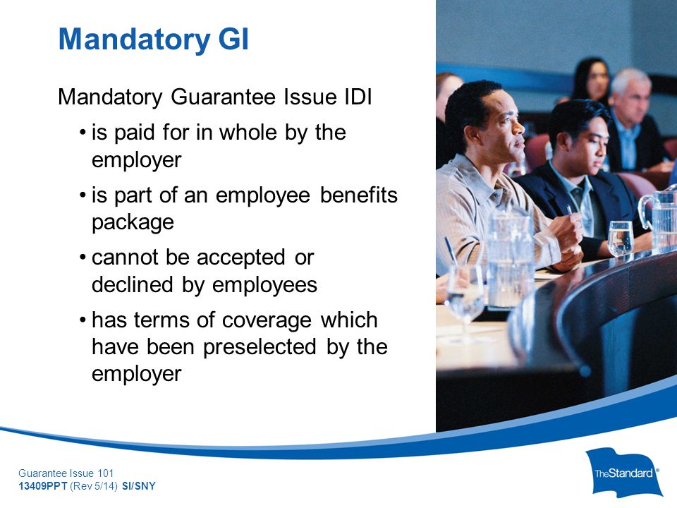 © 2010 Standard Insurance Company Guarantee Issue PPT (Rev 5/14) SI/SNY Mandatory Guarantee Issue IDI is paid for in whole by the employer is part of an employee benefits package cannot be accepted or declined by employees has terms of coverage which have been preselected by the employer Mandatory GI