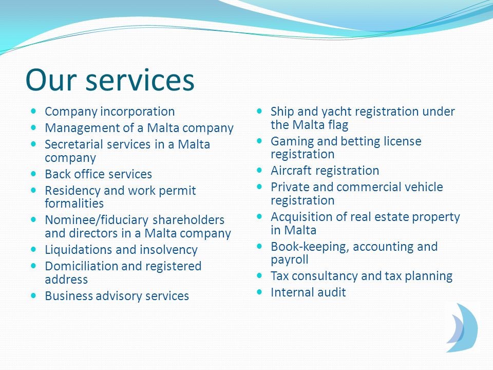 Our services Company incorporation Management of a Malta company Secretarial services in a Malta company Back office services Residency and work permit formalities Nominee/fiduciary shareholders and directors in a Malta company Liquidations and insolvency Domiciliation and registered address Business advisory services Ship and yacht registration under the Malta flag Gaming and betting license registration Aircraft registration Private and commercial vehicle registration Acquisition of real estate property in Malta Book-keeping, accounting and payroll Tax consultancy and tax planning Internal audit