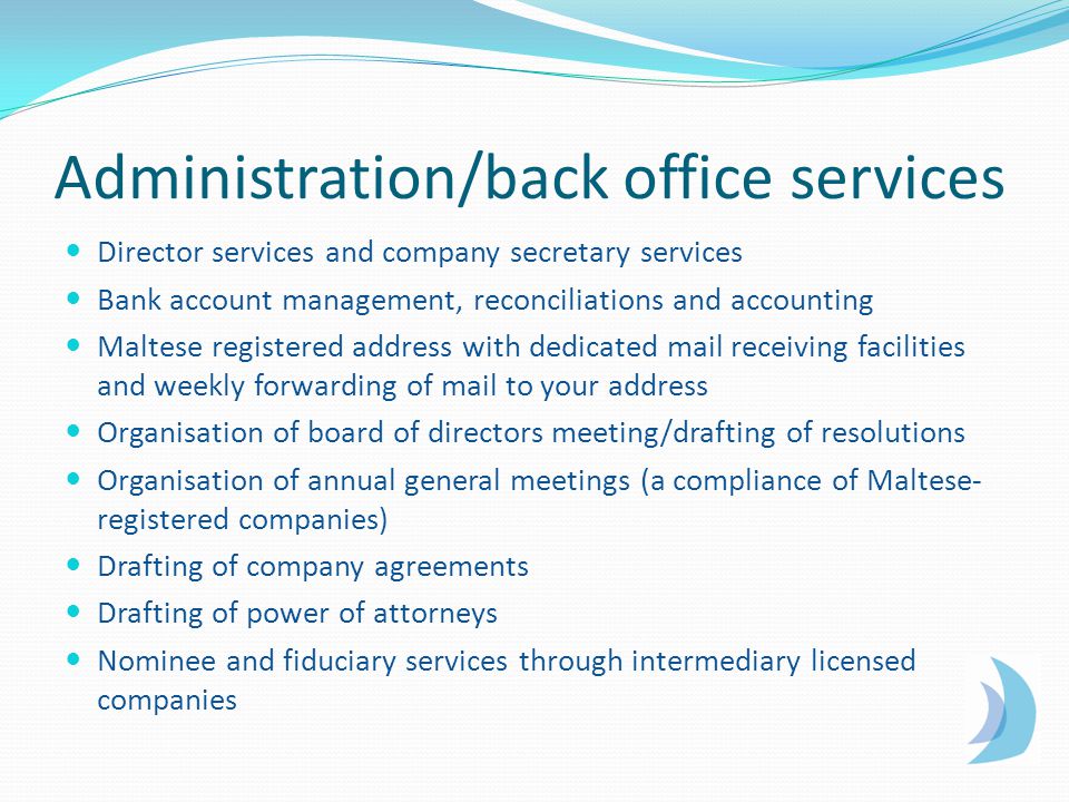 Administration/back office services Director services and company secretary services Bank account management, reconciliations and accounting Maltese registered address with dedicated mail receiving facilities and weekly forwarding of mail to your address Organisation of board of directors meeting/drafting of resolutions Organisation of annual general meetings (a compliance of Maltese- registered companies) Drafting of company agreements Drafting of power of attorneys Nominee and fiduciary services through intermediary licensed companies