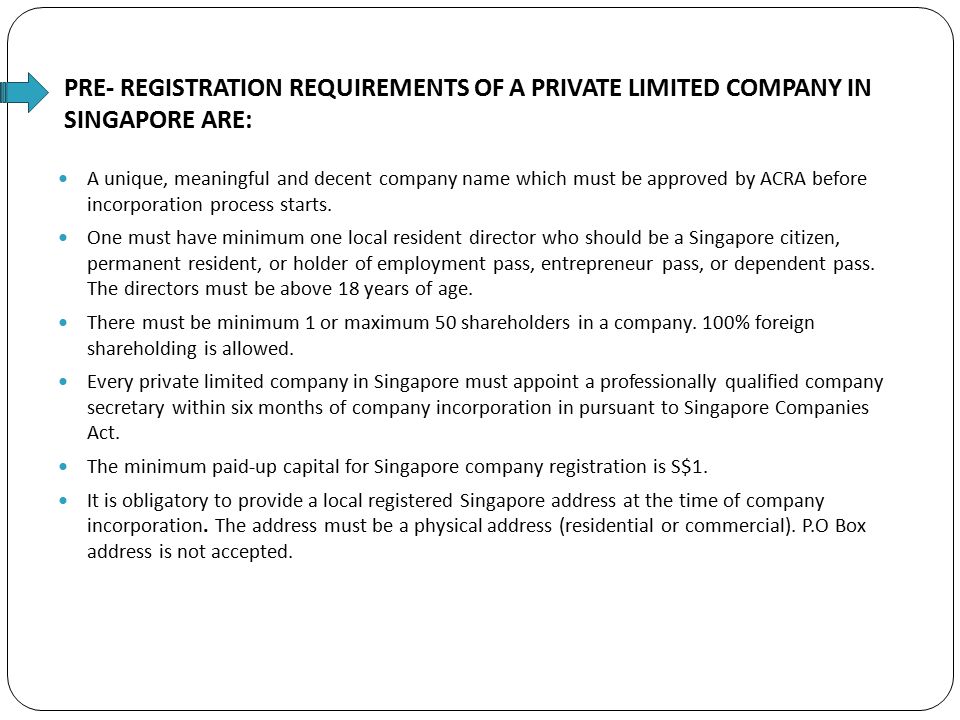 PRE- REGISTRATION REQUIREMENTS OF A PRIVATE LIMITED COMPANY IN SINGAPORE ARE: A unique, meaningful and decent company name which must be approved by ACRA before incorporation process starts.