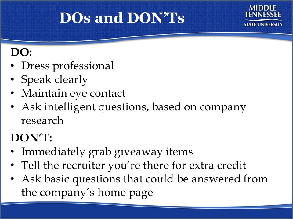 DOs and DON’Ts DO: Dress professional Speak clearly Maintain eye contact Ask intelligent questions, based on company research DON’T: Immediately grab giveaway items Tell the recruiter you’re there for extra credit Ask basic questions that could be answered from the company’s home page