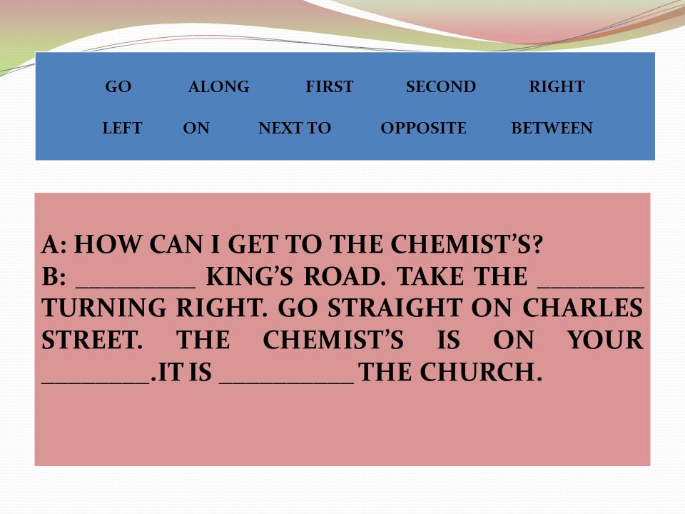 A: HOW CAN I GET TO THE CHEMIST’S. B: _________ KING’S ROAD.