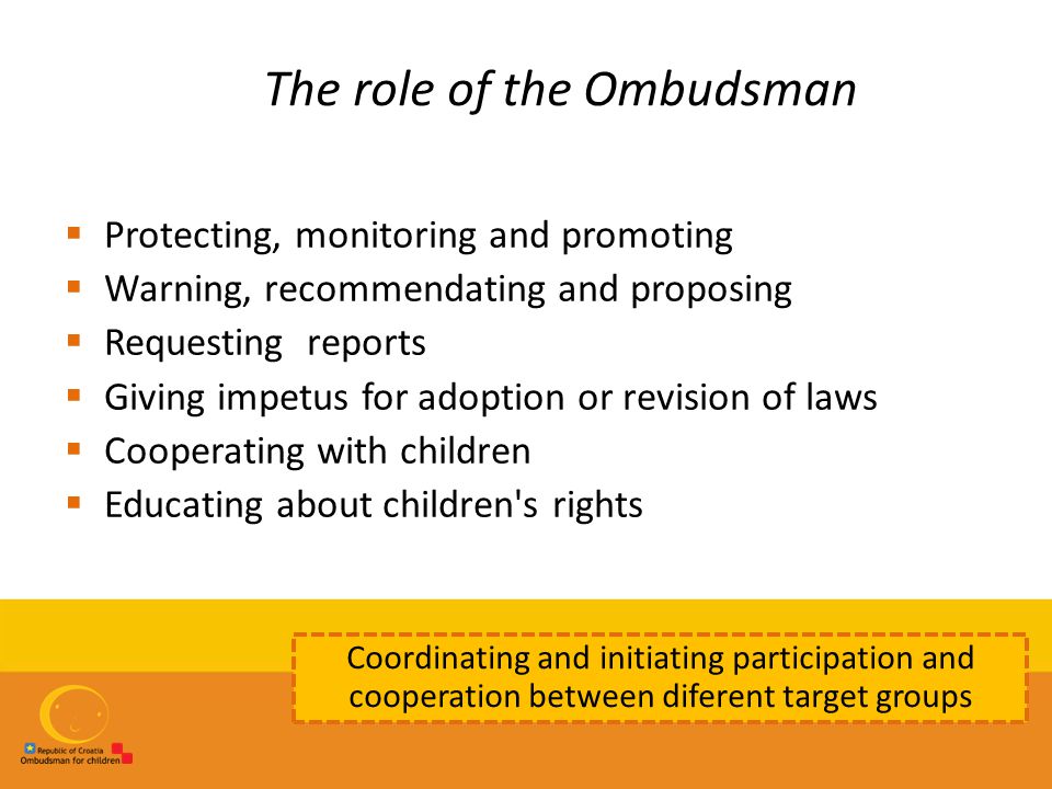 The role of the Ombudsman  Protecting, monitoring and promoting  Warning, recommendating and proposing  Requesting reports  Giving impetus for adoption or revision of laws  Cooperating with children  Educating about children s rights Coordinating and initiating participation and cooperation between diferent target groups