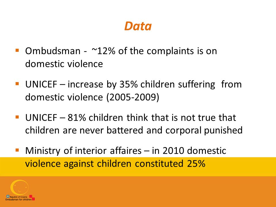 Data  Ombudsman - ~12% of the complaints is on domestic violence  UNICEF – increase by 35% children suffering from domestic violence ( )  UNICEF – 81% children think that is not true that children are never battered and corporal punished  Ministry of interior affaires – in 2010 domestic violence against children constituted 25%