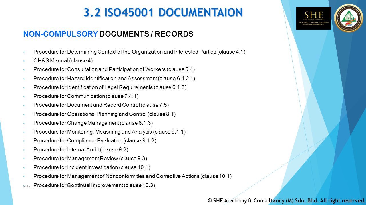 3.2 ISO45001 DOCUMENTAION NON-COMPULSORY DOCUMENTS / RECORDS Procedure for Determining Context of the Organization and Interested Parties (clause 4.1) OH&S Manual (clause 4) Procedure for Consultation and Participation of Workers (clause 5.4) Procedure for Hazard Identification and Assessment (clause ) Procedure for Identification of Legal Requirements (clause 6.1.3) Procedure for Communication (clause 7.4.1) Procedure for Document and Record Control (clause 7.5) Procedure for Operational Planning and Control (clause 8.1) Procedure for Change Management (clause 8.1.3) Procedure for Monitoring, Measuring and Analysis (clause 9.1.1) Procedure for Compliance Evaluation (clause 9.1.2) Procedure for Internal Audit (clause 9.2) Procedure for Management Review (clause 9.3) Procedure for Incident Investigation (clause 10.1) Procedure for Management of Nonconformities and Corrective Actions (clause 10.1) Procedure for Continual Improvement (clause 10.3) © TYL Consultancy Service, All right reserved.