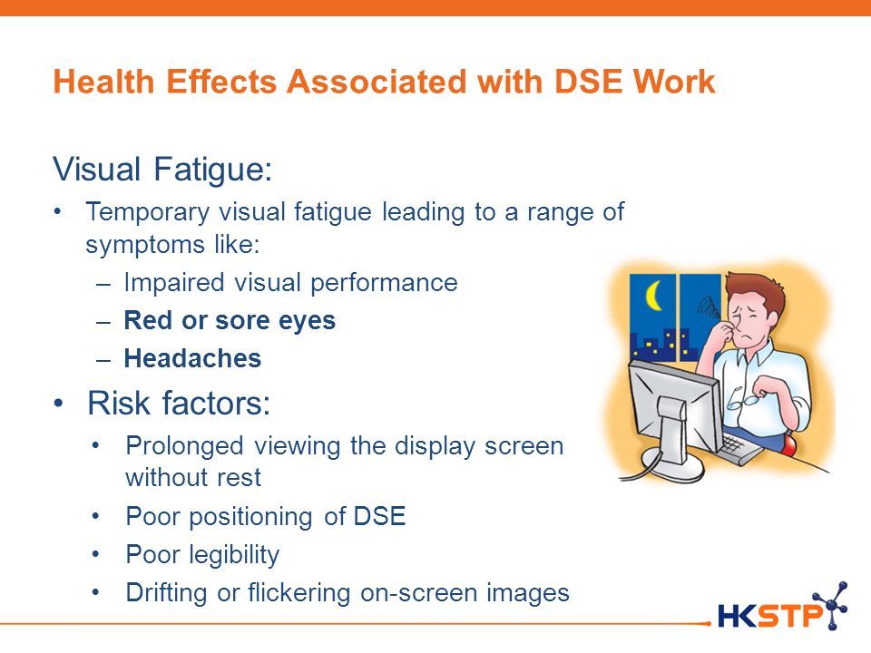 Health Effects Associated with DSE Work Visual Fatigue: Temporary visual fatigue leading to a range of symptoms like: –Impaired visual performance –Red or sore eyes –Headaches Risk factors: Prolonged viewing the display screen without rest Poor positioning of DSE Poor legibility Drifting or flickering on-screen images