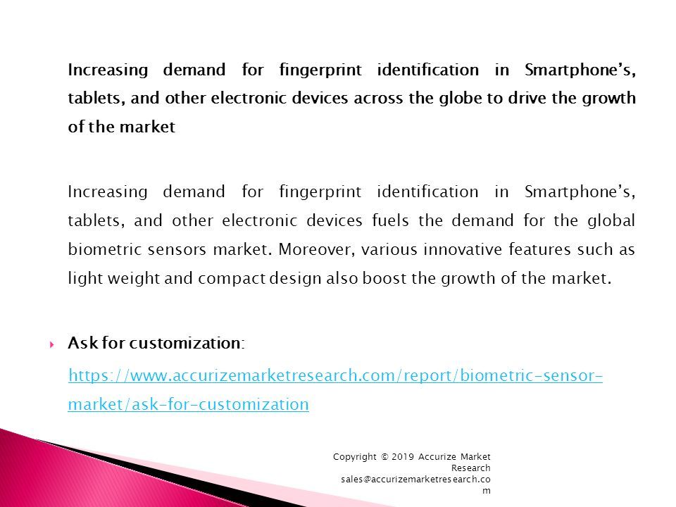 Increasing demand for fingerprint identification in Smartphone’s, tablets, and other electronic devices across the globe to drive the growth of the market Increasing demand for fingerprint identification in Smartphone’s, tablets, and other electronic devices fuels the demand for the global biometric sensors market.