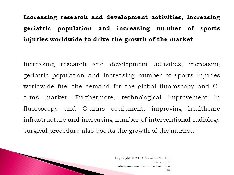 Increasing research and development activities, increasing geriatric population and increasing number of sports injuries worldwide to drive the growth of the market Increasing research and development activities, increasing geriatric population and increasing number of sports injuries worldwide fuel the demand for the global fluoroscopy and C- arms market.
