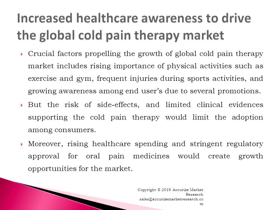  Crucial factors propelling the growth of global cold pain therapy market includes rising importance of physical activities such as exercise and gym, frequent injuries during sports activities, and growing awareness among end user’s due to several promotions.