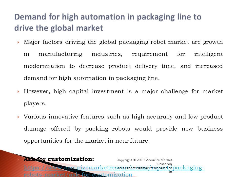  Major factors driving the global packaging robot market are growth in manufacturing industries, requirement for intelligent modernization to decrease product delivery time, and increased demand for high automation in packaging line.