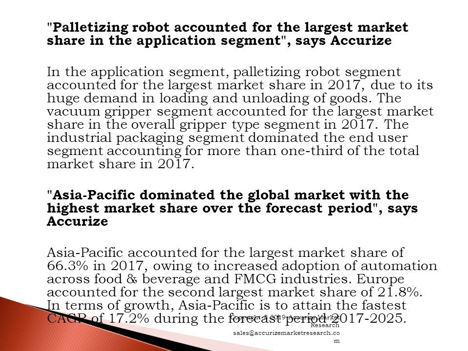 Palletizing robot accounted for the largest market share in the application segment , says Accurize In the application segment, palletizing robot segment accounted for the largest market share in 2017, due to its huge demand in loading and unloading of goods.