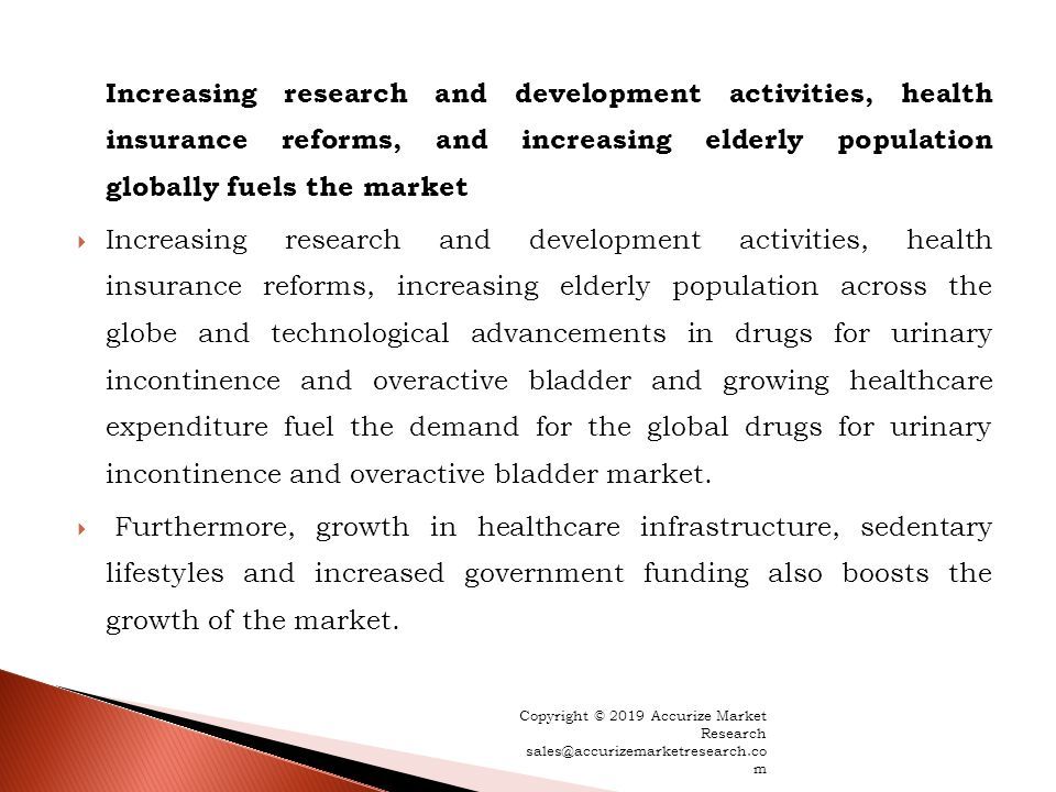Increasing research and development activities, health insurance reforms, and increasing elderly population globally fuels the market  Increasing research and development activities, health insurance reforms, increasing elderly population across the globe and technological advancements in drugs for urinary incontinence and overactive bladder and growing healthcare expenditure fuel the demand for the global drugs for urinary incontinence and overactive bladder market.