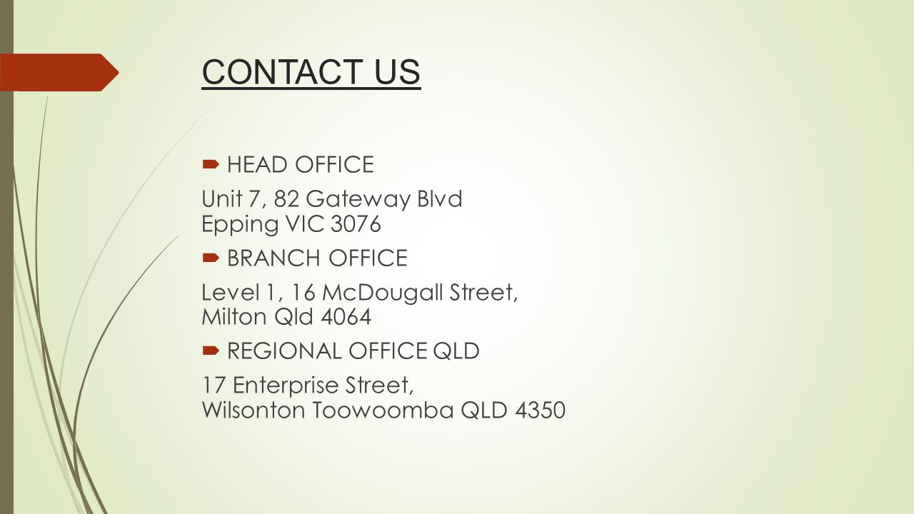 CONTACT US  HEAD OFFICE Unit 7, 82 Gateway Blvd Epping VIC 3076  BRANCH OFFICE Level 1, 16 McDougall Street, Milton Qld 4064  REGIONAL OFFICE QLD 17 Enterprise Street, Wilsonton Toowoomba QLD 4350