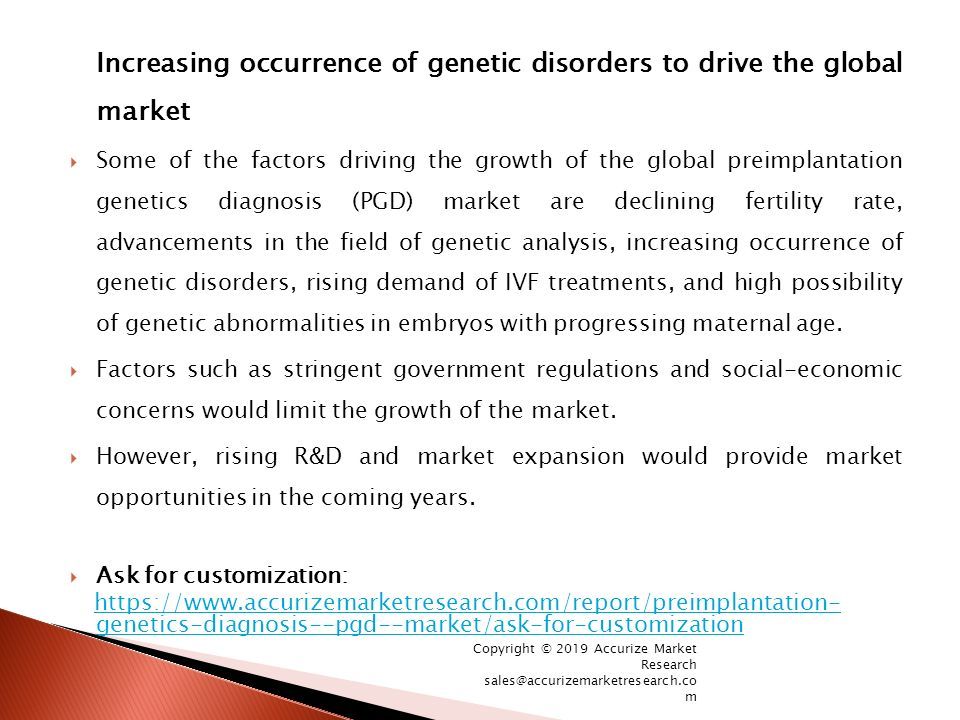 Increasing occurrence of genetic disorders to drive the global market  Some of the factors driving the growth of the global preimplantation genetics diagnosis (PGD) market are declining fertility rate, advancements in the field of genetic analysis, increasing occurrence of genetic disorders, rising demand of IVF treatments, and high possibility of genetic abnormalities in embryos with progressing maternal age.