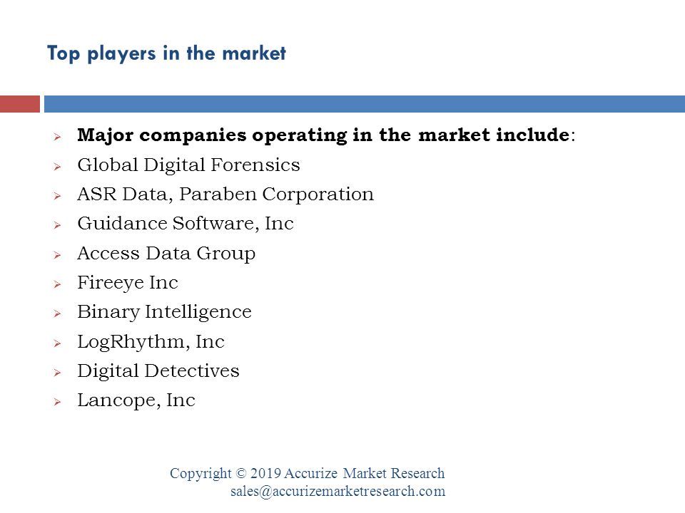 Top players in the market Copyright © 2019 Accurize Market Research  Major companies operating in the market include :  Global Digital Forensics  ASR Data, Paraben Corporation  Guidance Software, Inc  Access Data Group  Fireeye Inc  Binary Intelligence  LogRhythm, Inc  Digital Detectives  Lancope, Inc