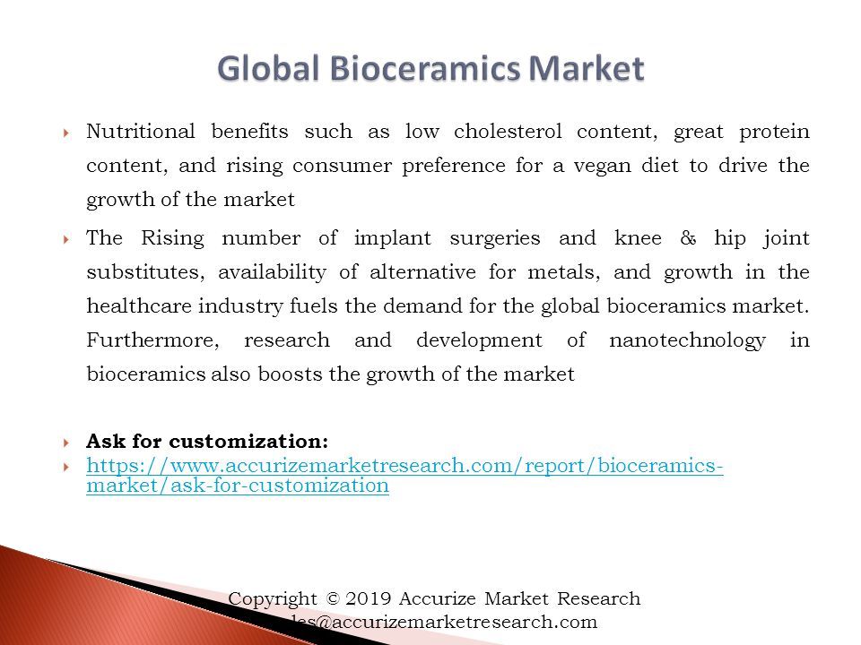  Nutritional benefits such as low cholesterol content, great protein content, and rising consumer preference for a vegan diet to drive the growth of the market  The Rising number of implant surgeries and knee & hip joint substitutes, availability of alternative for metals, and growth in the healthcare industry fuels the demand for the global bioceramics market.