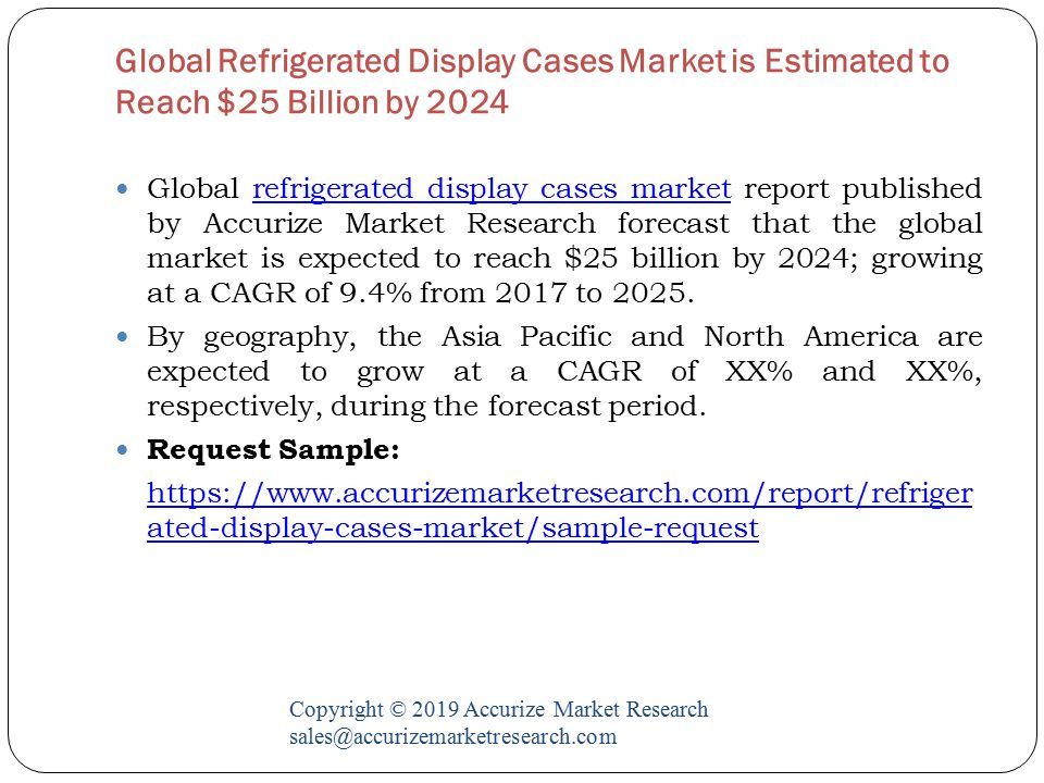 Global Refrigerated Display Cases Market is Estimated to Reach $25 Billion by 2024 Copyright © 2019 Accurize Market Research Global refrigerated display cases market report published by Accurize Market Research forecast that the global market is expected to reach $25 billion by 2024; growing at a CAGR of 9.4% from 2017 to 2025.refrigerated display cases market By geography, the Asia Pacific and North America are expected to grow at a CAGR of XX% and XX%, respectively, during the forecast period.