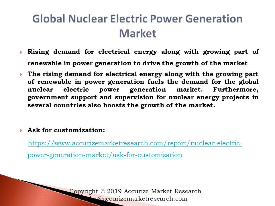  Rising demand for electrical energy along with growing part of renewable in power generation to drive the growth of the market  The rising demand for electrical energy along with the growing part of renewable in power generation fuels the demand for the global nuclear electric power generation market.