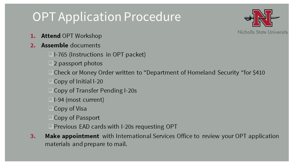 OPT Application Procedure 1.Attend OPT Workshop 2.Assemble documents  I-765 (Instructions in OPT packet)  2 passport photos  Check or Money Order written to Department of Homeland Security for $410  Copy of Initial I-20  Copy of Transfer Pending I-20s  I-94 (most current)  Copy of Visa  Copy of Passport  Previous EAD cards with I-20s requesting OPT 3.Make appointment with International Services Office to review your OPT application materials and prepare to mail.
