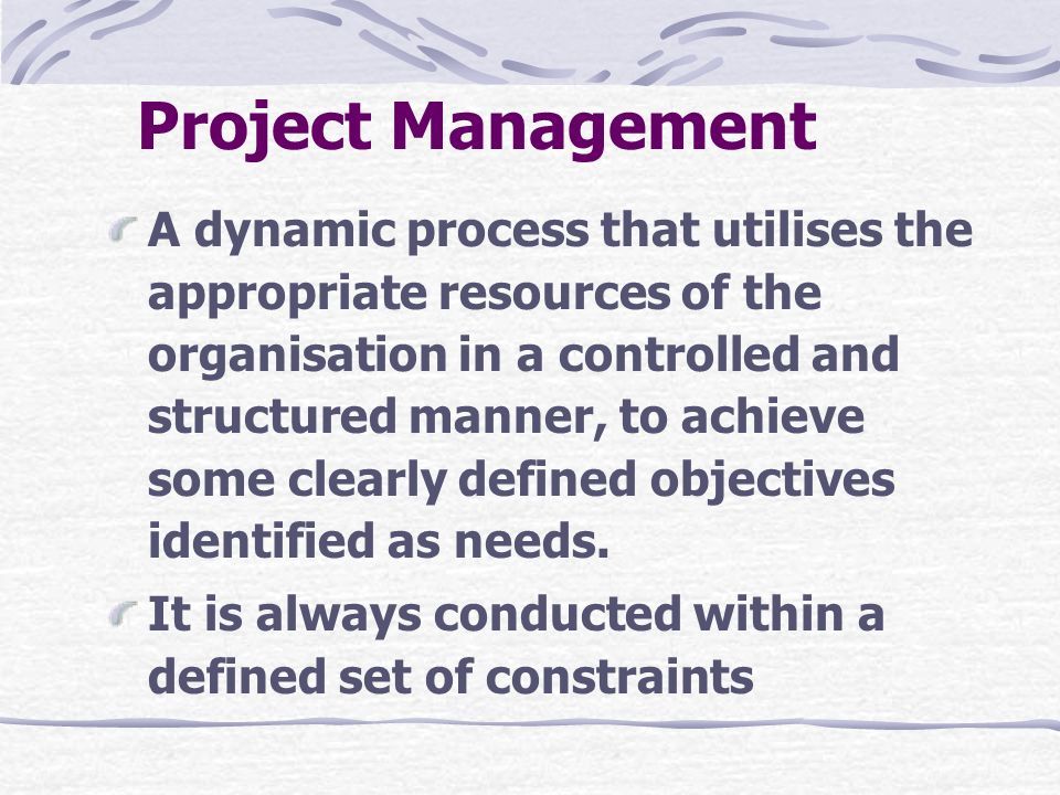 Project Management A dynamic process that utilises the appropriate resources of the organisation in a controlled and structured manner, to achieve some clearly defined objectives identified as needs.