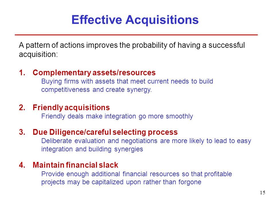 15 Effective Acquisitions A pattern of actions improves the probability of having a successful acquisition: 1.Complementary assets/resources Buying firms with assets that meet current needs to build competitiveness and create synergy.