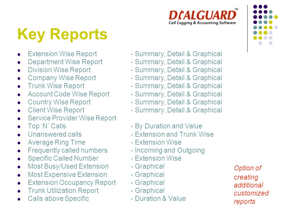 Key Reports Extension Wise Report - Summary, Detail & Graphical Department Wise Report - Summary, Detail & Graphical Division Wise Report- Summary, Detail & Graphical Company Wise Report - Summary, Detail & Graphical Trunk Wise Report - Summary, Detail & Graphical Account Code Wise Report- Summary, Detail & Graphical Country Wise Report- Summary, Detail & Graphical Client Wise Report - Summary, Detail & Graphical Service Provider Wise Report Top ‘N’ Calls - By Duration and Value Unanswered calls- Extension and Trunk Wise Average Ring Time - Extension Wise Frequently called numbers - Incoming and Outgoing Specific Called Number - Extension Wise Most Busy/Used Extension - Graphical Most Expensive Extension - Graphical Extension Occupancy Report- Graphical Trunk Utilization Report- Graphical Calls above Specific - Duration & Value Option of creating additional customized reports