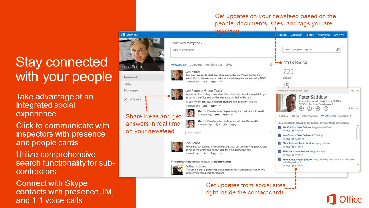 Get updates on your newsfeed based on the people, documents, sites, and tags you are following Share ideas and get answers in real time on your newsfeed Get updates from social sites right inside the contact cards Take advantage of an integrated social experience Click to communicate with inspectors with presence and people cards Utilize comprehensive search functionality for sub- contractors Connect with Skype contacts with presence, IM, and 1:1 voice calls