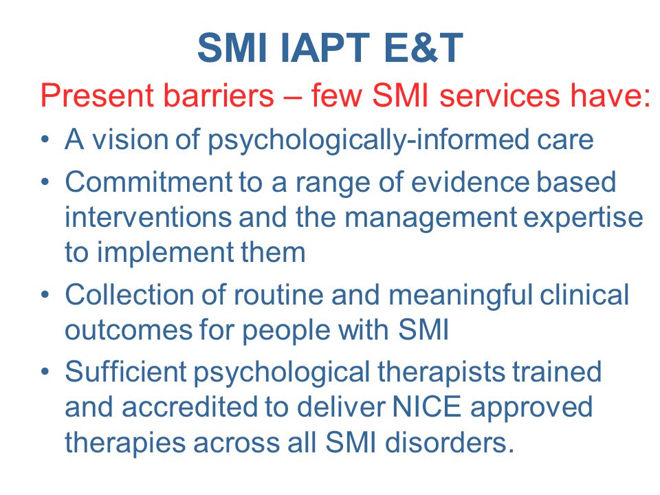 SMI IAPT E&T Present barriers – few SMI services have: A vision of psychologically-informed care Commitment to a range of evidence based interventions and the management expertise to implement them Collection of routine and meaningful clinical outcomes for people with SMI Sufficient psychological therapists trained and accredited to deliver NICE approved therapies across all SMI disorders.