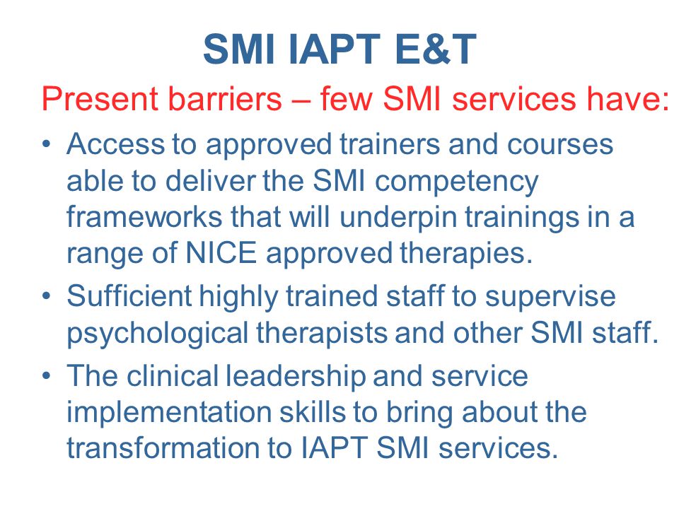 SMI IAPT E&T Present barriers – few SMI services have: Access to approved trainers and courses able to deliver the SMI competency frameworks that will underpin trainings in a range of NICE approved therapies.