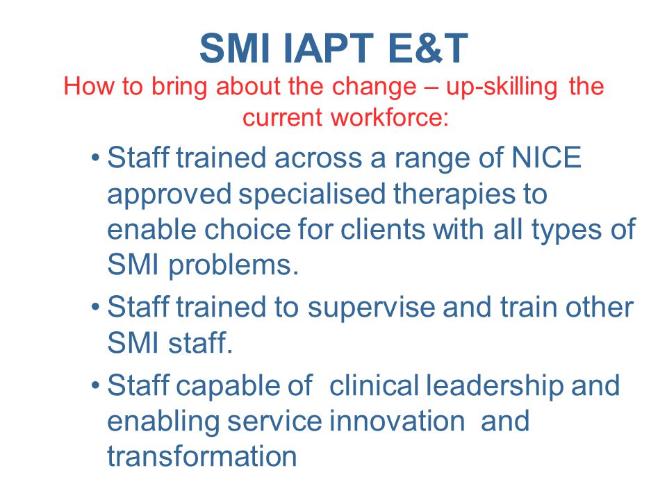 SMI IAPT E&T How to bring about the change – up-skilling the current workforce: Staff trained across a range of NICE approved specialised therapies to enable choice for clients with all types of SMI problems.
