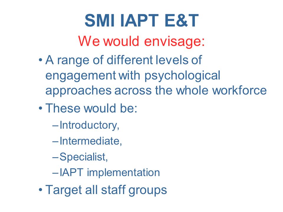 SMI IAPT E&T We would envisage: A range of different levels of engagement with psychological approaches across the whole workforce These would be: –Introductory, –Intermediate, –Specialist, –IAPT implementation Target all staff groups