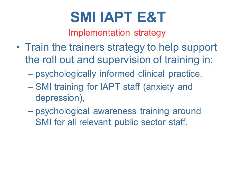 SMI IAPT E&T Implementation strategy Train the trainers strategy to help support the roll out and supervision of training in: –psychologically informed clinical practice, –SMI training for IAPT staff (anxiety and depression), –psychological awareness training around SMI for all relevant public sector staff.
