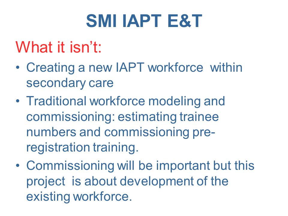 SMI IAPT E&T What it isn’t: Creating a new IAPT workforce within secondary care Traditional workforce modeling and commissioning: estimating trainee numbers and commissioning pre- registration training.