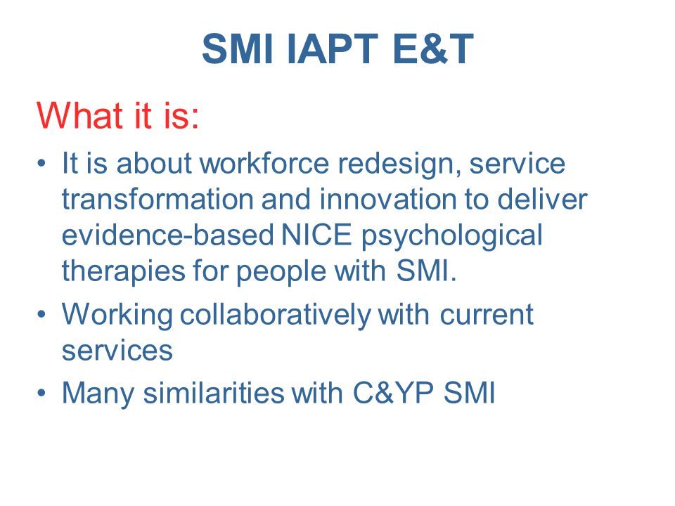SMI IAPT E&T What it is: It is about workforce redesign, service transformation and innovation to deliver evidence-based NICE psychological therapies for people with SMI.