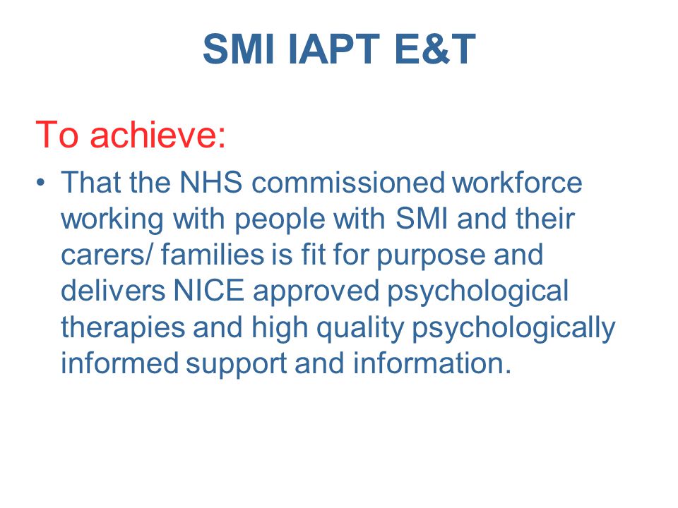 SMI IAPT E&T To achieve: That the NHS commissioned workforce working with people with SMI and their carers/ families is fit for purpose and delivers NICE approved psychological therapies and high quality psychologically informed support and information.