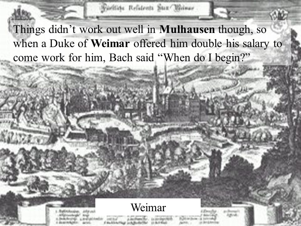 Things didn’t work out well in Mulhausen though, so when a Duke of Weimar offered him double his salary to come work for him, Bach said When do I begin Weimar