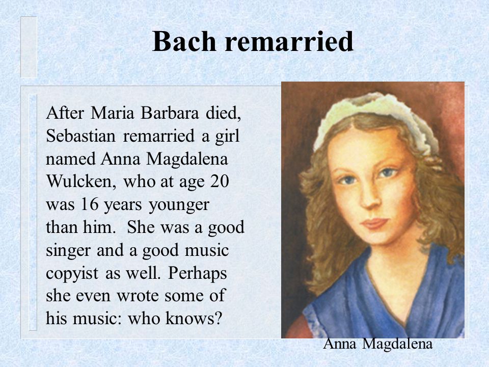 After Maria Barbara died, Sebastian remarried a girl named Anna Magdalena Wulcken, who at age 20 was 16 years younger than him.
