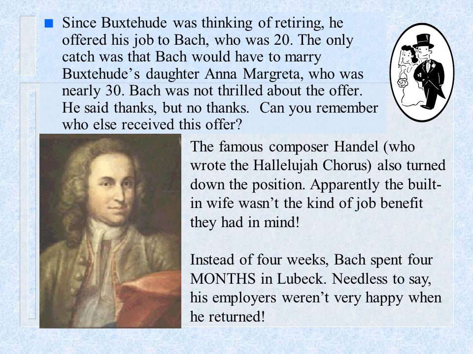 n Since Buxtehude was thinking of retiring, he offered his job to Bach, who was 20.