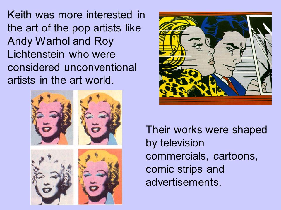 Keith was more interested in the art of the pop artists like Andy Warhol and Roy Lichtenstein who were considered unconventional artists in the art world.