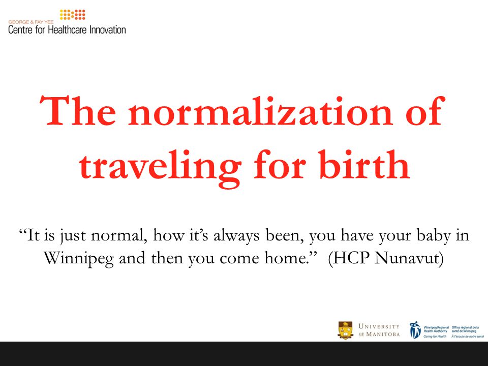 The normalization of traveling for birth It is just normal, how it’s always been, you have your baby in Winnipeg and then you come home. (HCP Nunavut)