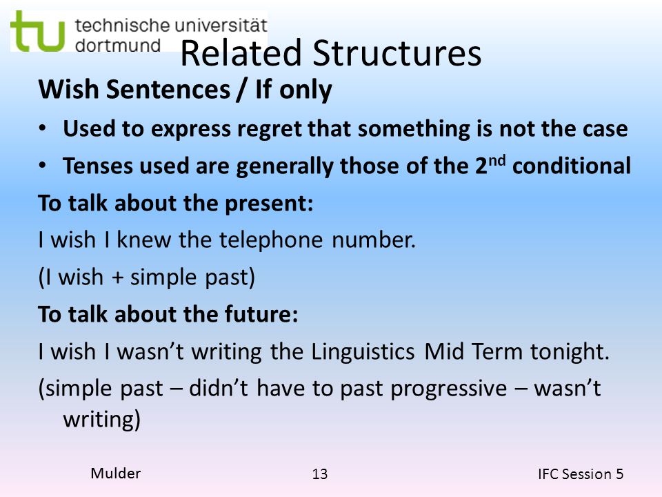 13 IFC Session 5 Mulder Related Structures Wish Sentences / If only Used to express regret that something is not the case Tenses used are generally those of the 2 nd conditional To talk about the present: I wish I knew the telephone number.