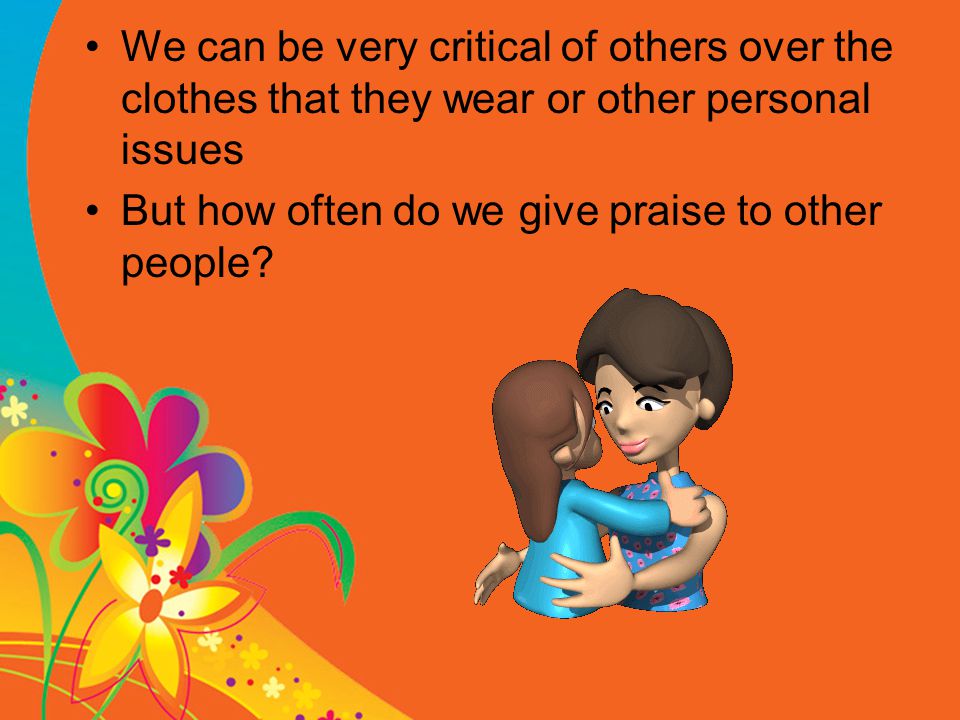 We can be very critical of others over the clothes that they wear or other personal issues But how often do we give praise to other people