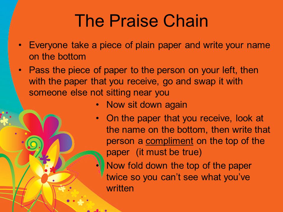 The Praise Chain Everyone take a piece of plain paper and write your name on the bottom Pass the piece of paper to the person on your left, then with the paper that you receive, go and swap it with someone else not sitting near you Now sit down again On the paper that you receive, look at the name on the bottom, then write that person a compliment on the top of the paper (it must be true) Now fold down the top of the paper twice so you can’t see what you’ve written