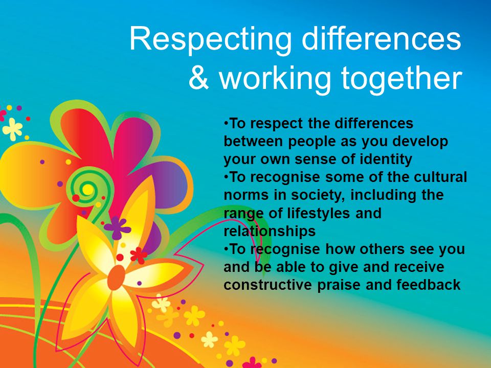 Respecting differences & working together To respect the differences between people as you develop your own sense of identity To recognise some of the cultural norms in society, including the range of lifestyles and relationships To recognise how others see you and be able to give and receive constructive praise and feedback